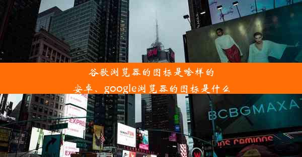 谷歌浏览器的图标是啥样的安卓、google浏览器的图标是什么