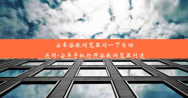 安卓谷歌浏览器闪一下自动关闭-安卓手机打开谷歌浏览器闪退