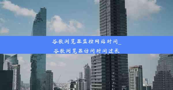 谷歌浏览器监控网站时间_谷歌浏览器访问时间过长