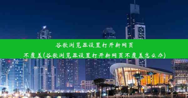 谷歌浏览器设置打开新网页不覆盖(谷歌浏览器设置打开新网页不覆盖怎么办)