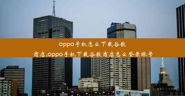 oppo手机怎么下载谷歌商店,oppo手机下载谷歌商店怎么登录账号