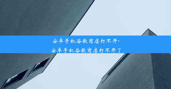 安卓手机谷歌商店打不开-安卓手机谷歌商店打不开了