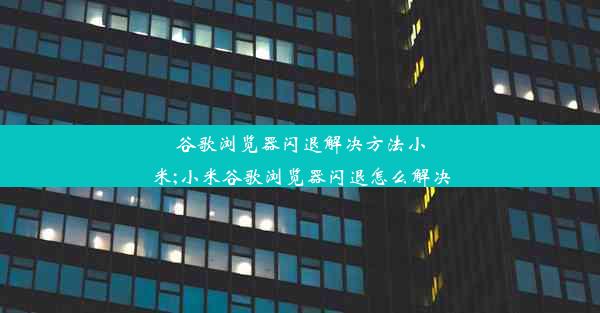 谷歌浏览器闪退解决方法小米;小米谷歌浏览器闪退怎么解决