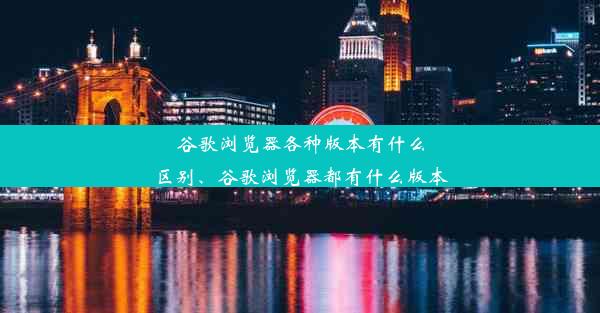 谷歌浏览器各种版本有什么区别、谷歌浏览器都有什么版本