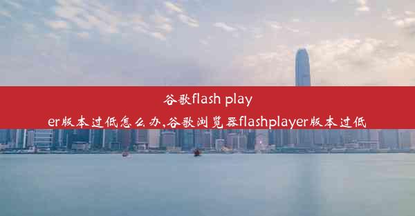 谷歌flash player版本过低怎么办,谷歌浏览器flashplayer版本过低