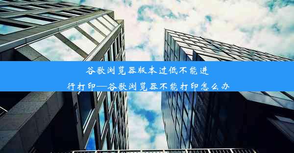 谷歌浏览器版本过低不能进行打印—谷歌浏览器不能打印怎么办