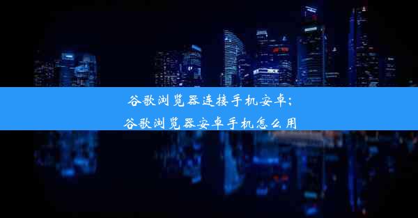 谷歌浏览器连接手机安卓;谷歌浏览器安卓手机怎么用