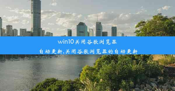 win10关闭谷歌浏览器自动更新,关闭谷歌浏览器的自动更新