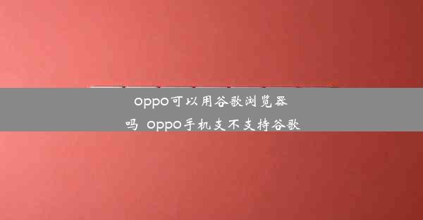 oppo可以用谷歌浏览器吗_oppo手机支不支持谷歌