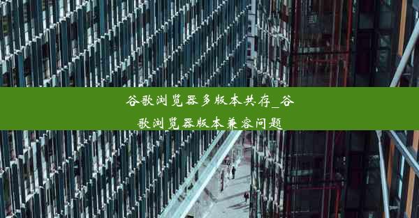 谷歌浏览器多版本共存_谷歌浏览器版本兼容问题