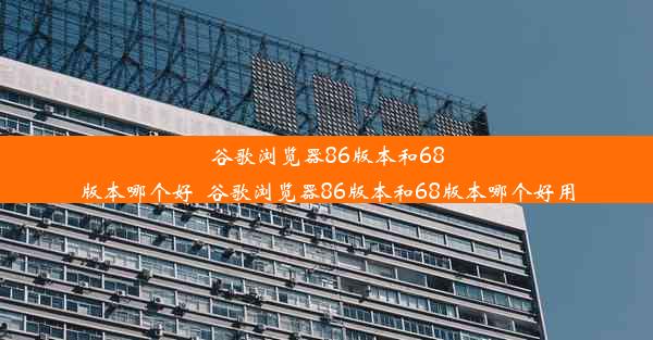 谷歌浏览器86版本和68版本哪个好_谷歌浏览器86版本和68版本哪个好用