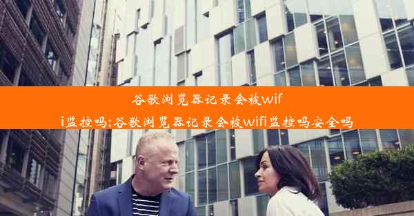 谷歌浏览器记录会被wifi监控吗;谷歌浏览器记录会被wifi监控吗安全吗