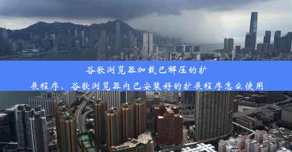 谷歌浏览器加载已解压的扩展程序、谷歌浏览器内已安装好的扩展程序怎么使用