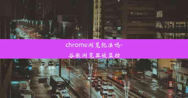 chrome浏览犯法吗-谷歌浏览器被监控