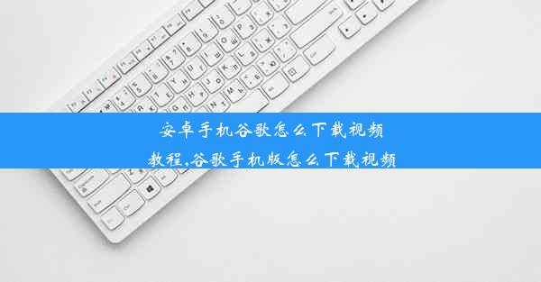 安卓手机谷歌怎么下载视频教程,谷歌手机版怎么下载视频