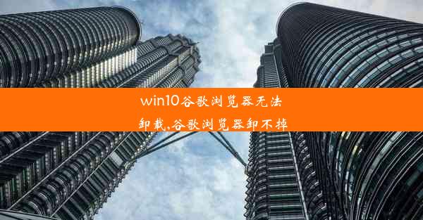 win10谷歌浏览器无法卸载,谷歌浏览器卸不掉