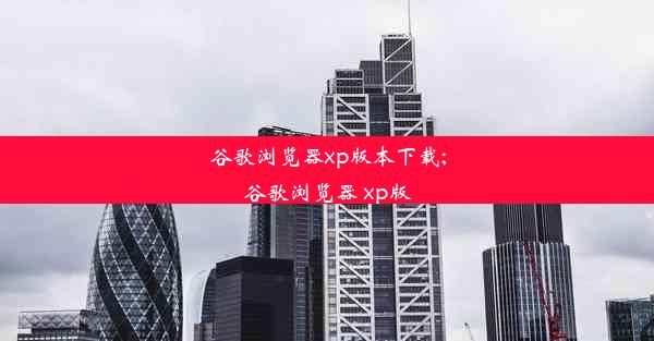 谷歌浏览器xp版本下载;谷歌浏览器 xp版