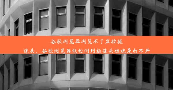 谷歌浏览器浏览不了监控摄像头、谷歌浏览器能检测到摄像头但就是打不开