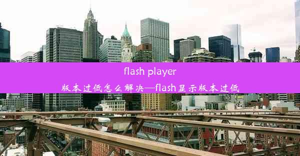 flash player版本过低怎么解决—flash显示版本过低