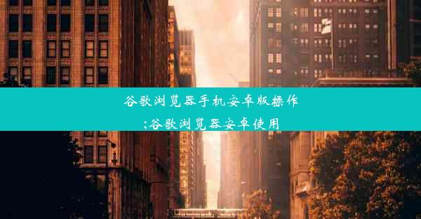 谷歌浏览器手机安卓版操作;谷歌浏览器安卓使用