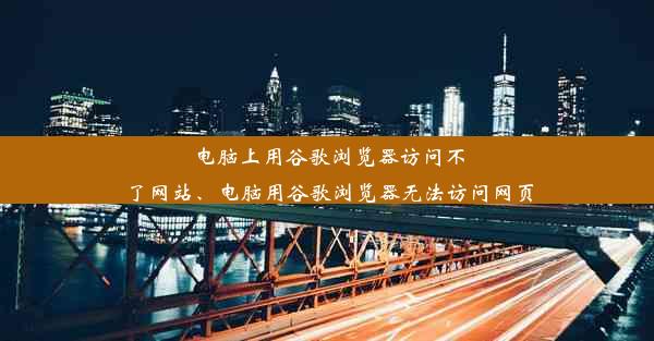 电脑上用谷歌浏览器访问不了网站、电脑用谷歌浏览器无法访问网页