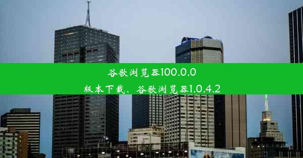 谷歌浏览器100.0.0版本下载、谷歌浏览器1.0.4.2