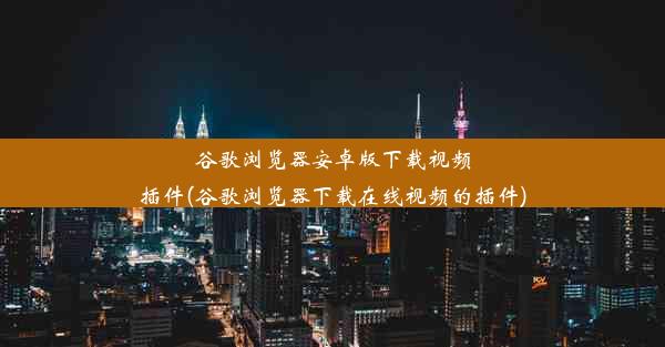 谷歌浏览器安卓版下载视频插件(谷歌浏览器下载在线视频的插件)