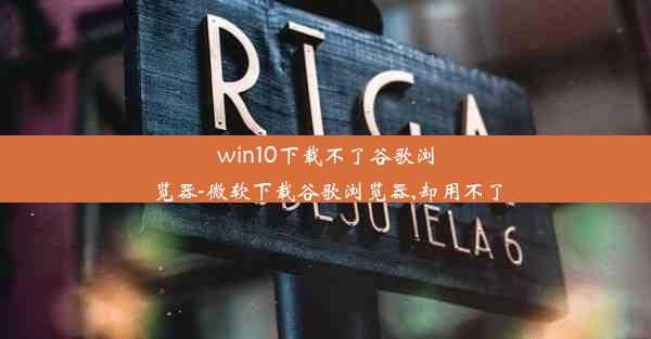 win10下载不了谷歌浏览器-微软下载谷歌浏览器,却用不了