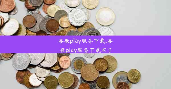 谷歌play服务下载,谷歌play服务下载不了