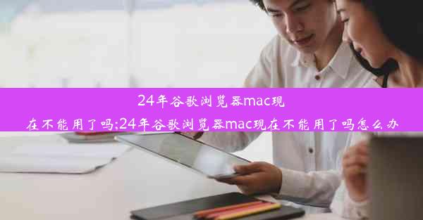 24年谷歌浏览器mac现在不能用了吗;24年谷歌浏览器mac现在不能用了吗怎么办