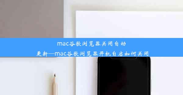 mac谷歌浏览器关闭自动更新—mac谷歌浏览器开机自启如何关闭