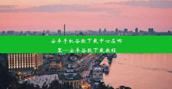 安卓手机谷歌下载中心在哪里—安卓谷歌下载教程