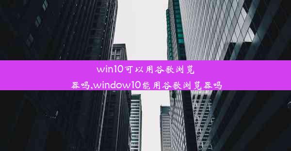 win10可以用谷歌浏览器吗,window10能用谷歌浏览器吗