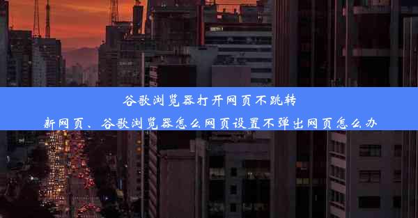 谷歌浏览器打开网页不跳转新网页、谷歌浏览器怎么网页设置不弹出网页怎么办