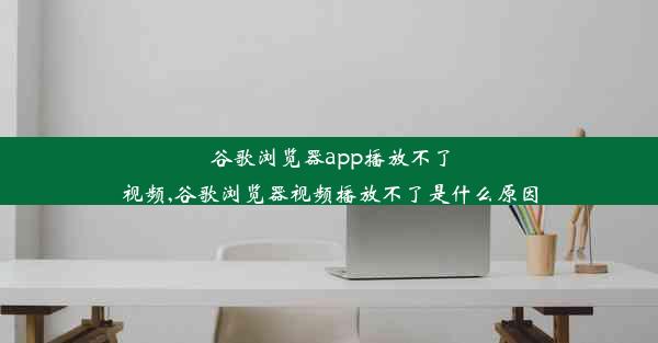 谷歌浏览器app播放不了视频,谷歌浏览器视频播放不了是什么原因