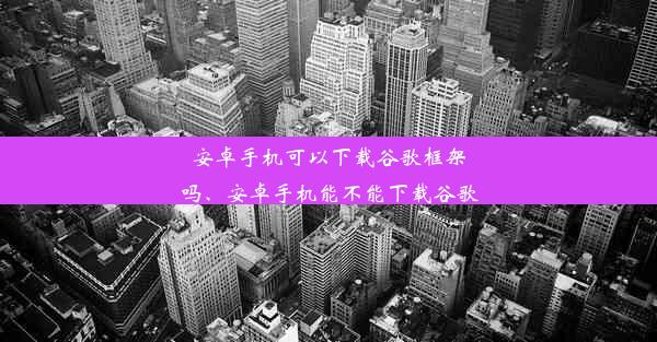 安卓手机可以下载谷歌框架吗、安卓手机能不能下载谷歌