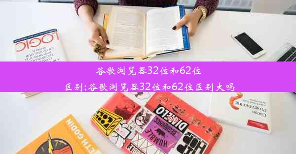 谷歌浏览器32位和62位区别;谷歌浏览器32位和62位区别大吗