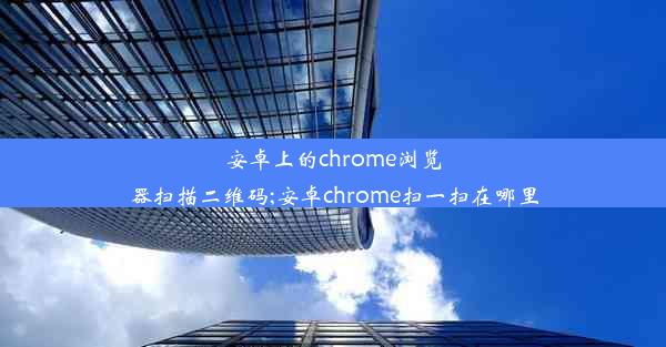 安卓上的chrome浏览器扫描二维码;安卓chrome扫一扫在哪里