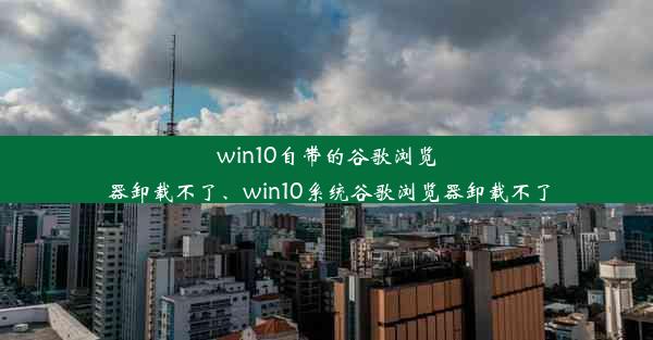 win10自带的谷歌浏览器卸载不了、win10系统谷歌浏览器卸载不了