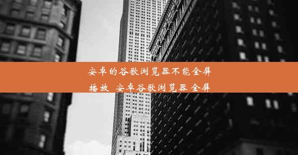 安卓的谷歌浏览器不能全屏播放_安卓谷歌浏览器 全屏