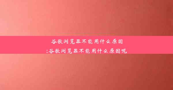 谷歌浏览器不能用什么原因;谷歌浏览器不能用什么原因呢