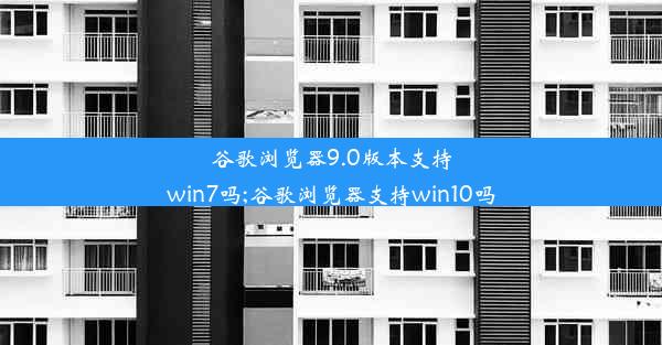 谷歌浏览器9.0版本支持win7吗;谷歌浏览器支持win10吗