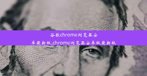 谷歌chrome浏览器安卓最新版,chrome浏览器安卓版最新版