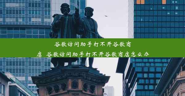 谷歌访问助手打不开谷歌商店_谷歌访问助手打不开谷歌商店怎么办