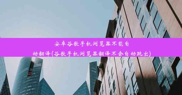 安卓谷歌手机浏览器不能自动翻译(谷歌手机浏览器翻译不会自动跳出)