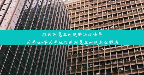 谷歌浏览器闪退解决方法华为手机-华为手机谷歌浏览器闪退怎么解决