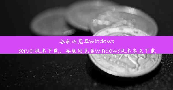 谷歌浏览器windows server版本下载、谷歌浏览器windows版本怎么下载