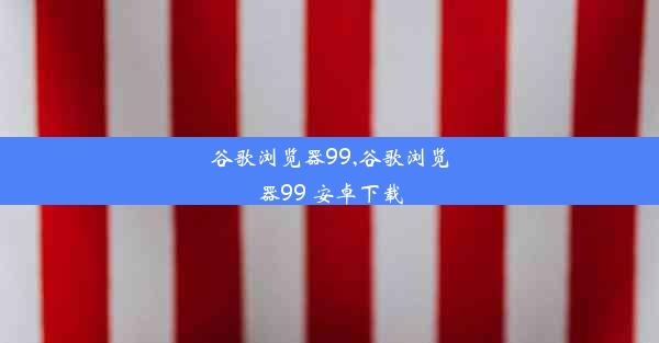 谷歌浏览器99,谷歌浏览器99 安卓下载