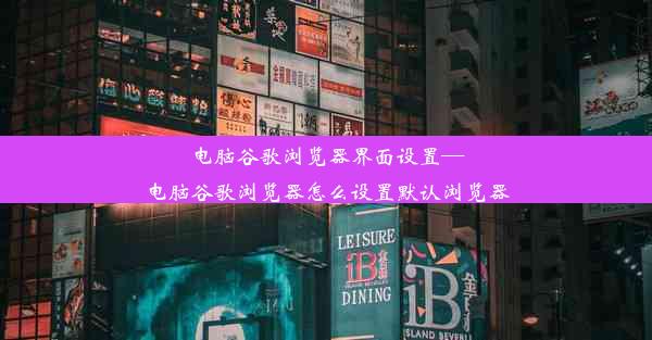 电脑谷歌浏览器界面设置—电脑谷歌浏览器怎么设置默认浏览器