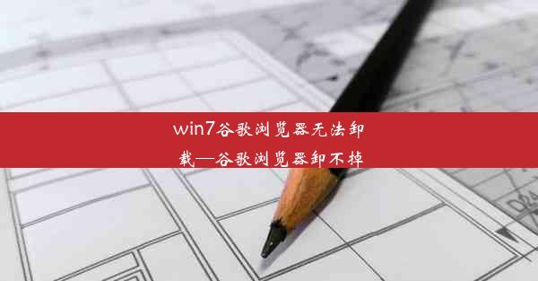 win7谷歌浏览器无法卸载—谷歌浏览器卸不掉